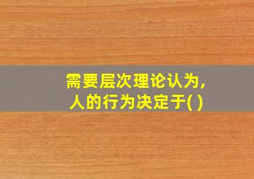 需要层次理论认为,人的行为决定于( )